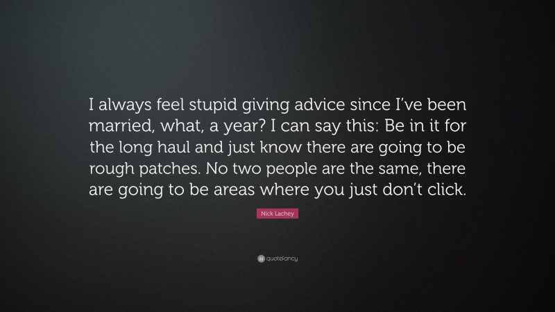 Nick Lachey Quote: “I always feel stupid giving advice since I’ve been married, what, a year? I can say this: Be in it for the long haul and just know there are going to be rough patches. No two people are the same, there are going to be areas where you just don’t click.”