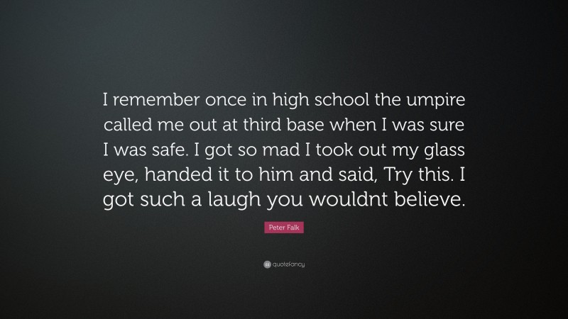 Peter Falk Quote: “I remember once in high school the umpire called me out at third base when I was sure I was safe. I got so mad I took out my glass eye, handed it to him and said, Try this. I got such a laugh you wouldnt believe.”