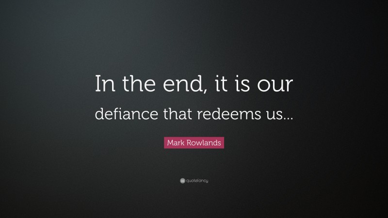 Mark Rowlands Quote: “In the end, it is our defiance that redeems us...”