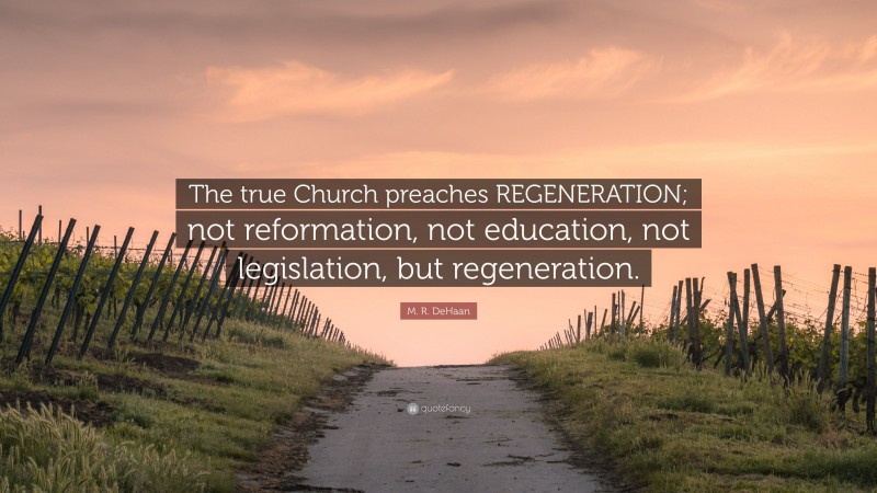 M. R. DeHaan Quote: “The true Church preaches REGENERATION; not reformation, not education, not legislation, but regeneration.”