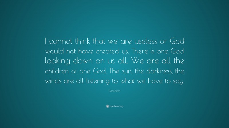 Geronimo Quote: “I cannot think that we are useless or God would not have created us. There is one God looking down on us all. We are all the children of one God. The sun, the darkness, the winds are all listening to what we have to say.”