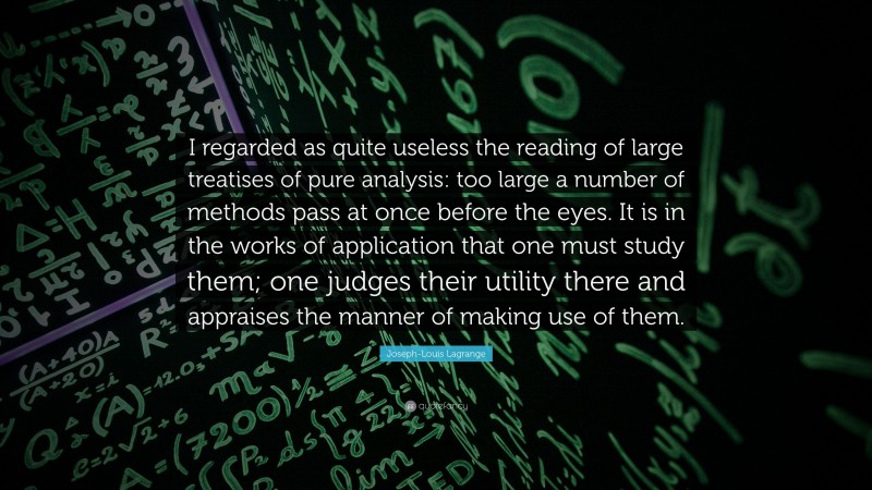 Joseph-Louis Lagrange Quote: “I regarded as quite useless the reading of large treatises of pure analysis: too large a number of methods pass at once before the eyes. It is in the works of application that one must study them; one judges their utility there and appraises the manner of making use of them.”