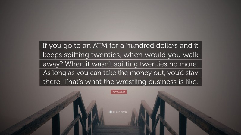 Kevin Nash Quote: “If you go to an ATM for a hundred dollars and it keeps spitting twenties, when would you walk away? When it wasn’t spitting twenties no more. As long as you can take the money out, you’d stay there. That’s what the wrestling business is like.”