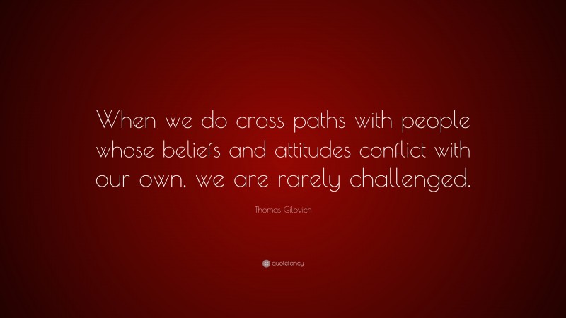 Thomas Gilovich Quote: “When we do cross paths with people whose beliefs and attitudes conflict with our own, we are rarely challenged.”