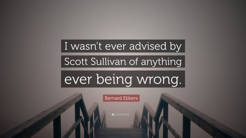 Bernard Ebbers Quote: “I wasn’t ever advised by Scott Sullivan of anything ever being wrong.”