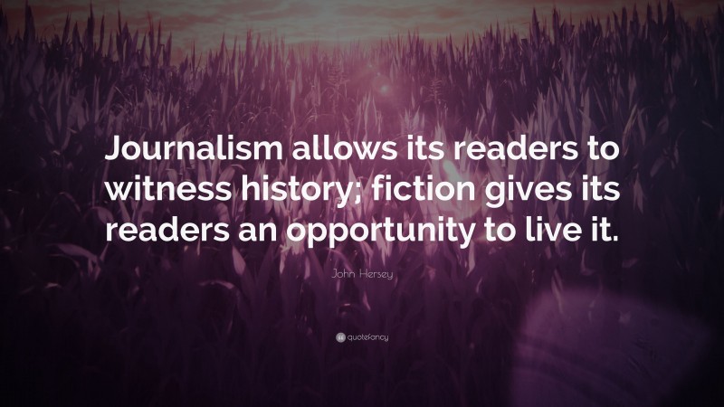 John Hersey Quote: “Journalism allows its readers to witness history; fiction gives its readers an opportunity to live it.”