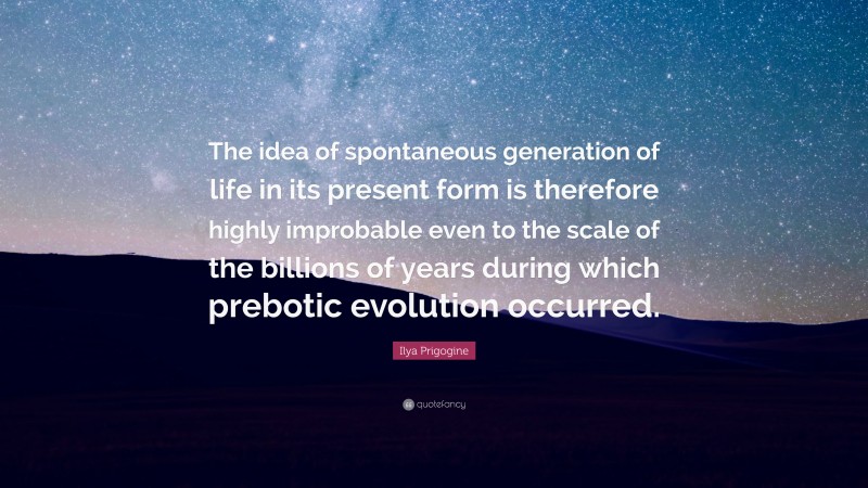 Ilya Prigogine Quote: “The idea of spontaneous generation of life in its present form is therefore highly improbable even to the scale of the billions of years during which prebotic evolution occurred.”