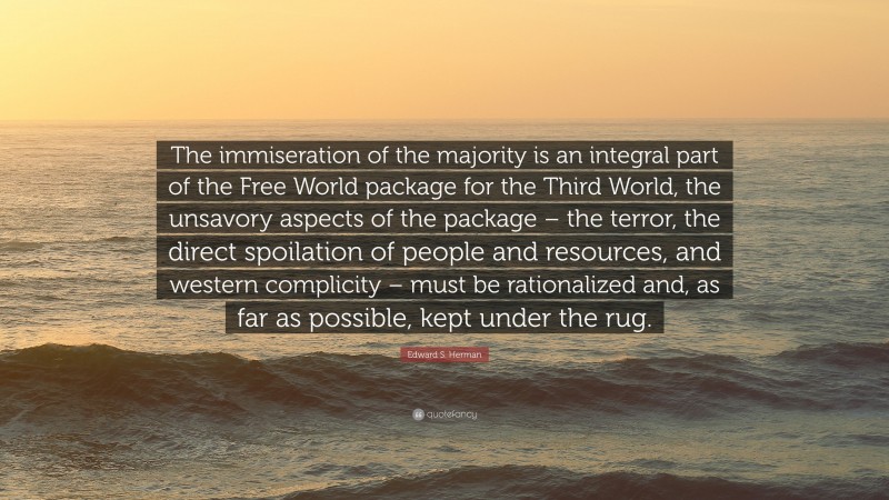 Edward S. Herman Quote: “The immiseration of the majority is an integral part of the Free World package for the Third World, the unsavory aspects of the package – the terror, the direct spoilation of people and resources, and western complicity – must be rationalized and, as far as possible, kept under the rug.”