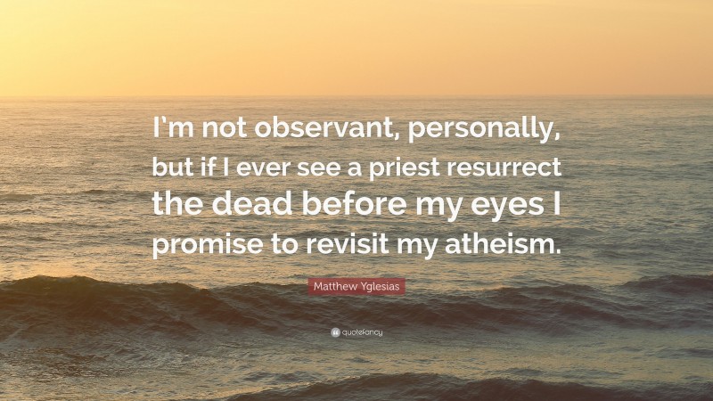 Matthew Yglesias Quote: “I’m not observant, personally, but if I ever see a priest resurrect the dead before my eyes I promise to revisit my atheism.”