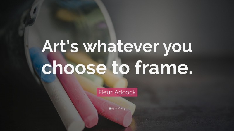 Fleur Adcock Quote: “Art’s whatever you choose to frame.”
