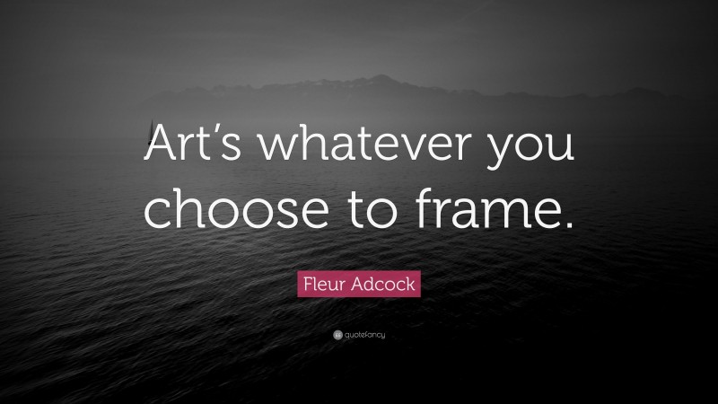 Fleur Adcock Quote: “Art’s whatever you choose to frame.”