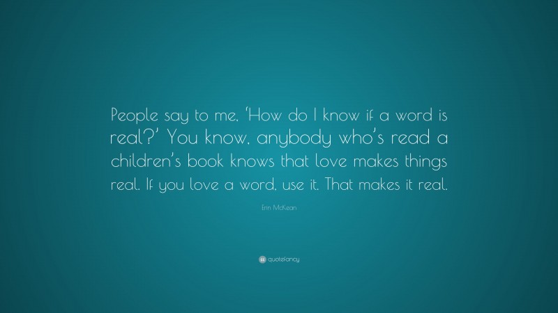 Erin McKean Quote: “People say to me, ‘How do I know if a word is real?’ You know, anybody who’s read a children’s book knows that love makes things real. If you love a word, use it. That makes it real.”