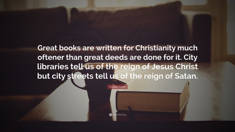 Horace Mann Quote: “Great books are written for Christianity much oftener than great deeds are done for it. City libraries tell us of the reign of Jesus Christ but city streets tell us of the reign of Satan.”