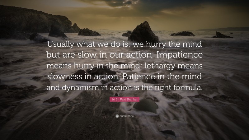 Sri Sri Ravi Shankar Quote: “Usually what we do is: we hurry the mind but are slow in our action. Impatience means hurry in the mind; lethargy means slowness in action. Patience in the mind and dynamism in action is the right formula.”