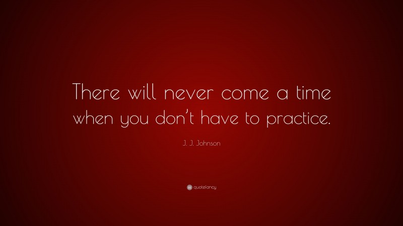 J. J. Johnson Quote: “There will never come a time when you don’t have to practice.”
