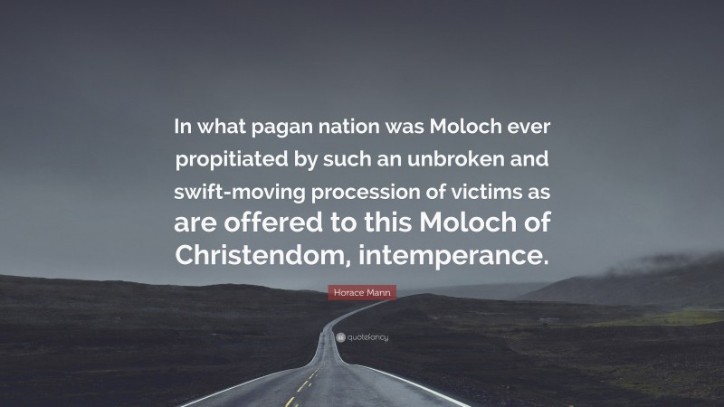 Horace Mann Quote: “In what pagan nation was Moloch ever propitiated by such an unbroken and swift-moving procession of victims as are offered to this Moloch of Christendom, intemperance.”
