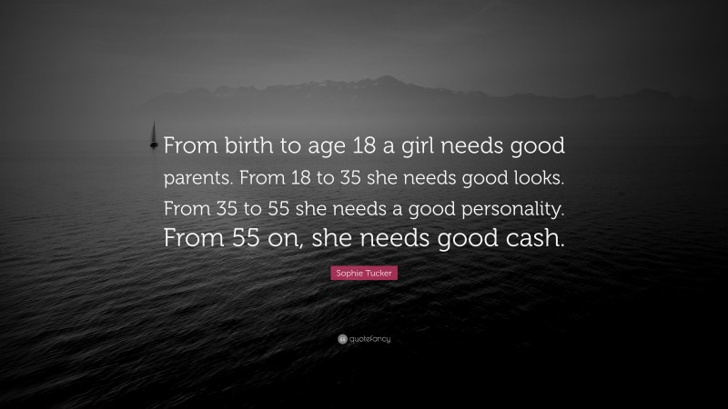 Sophie Tucker Quote: “From birth to age 18 a girl needs good parents. From 18 to 35 she needs good looks. From 35 to 55 she needs a good personality. From 55 on, she needs good cash.”