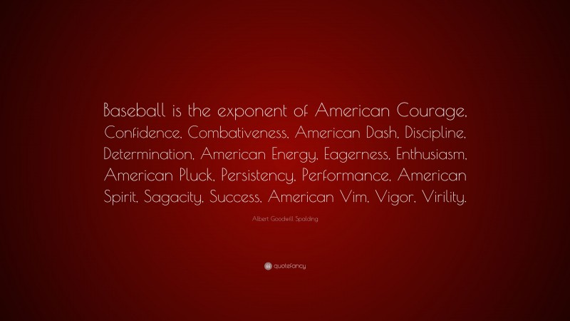 Albert Goodwill Spalding Quote: “Baseball is the exponent of American Courage, Confidence, Combativeness, American Dash, Discipline, Determination, American Energy, Eagerness, Enthusiasm, American Pluck, Persistency, Performance, American Spirit, Sagacity, Success, American Vim, Vigor, Virility.”