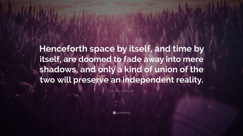Hermann Minkowski Quote: “Henceforth space by itself, and time by itself, are doomed to fade away into mere shadows, and only a kind of union of the two will preserve an independent reality.”