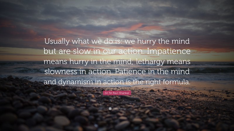 Sri Sri Ravi Shankar Quote: “Usually what we do is: we hurry the mind but are slow in our action. Impatience means hurry in the mind; lethargy means slowness in action. Patience in the mind and dynamism in action is the right formula.”