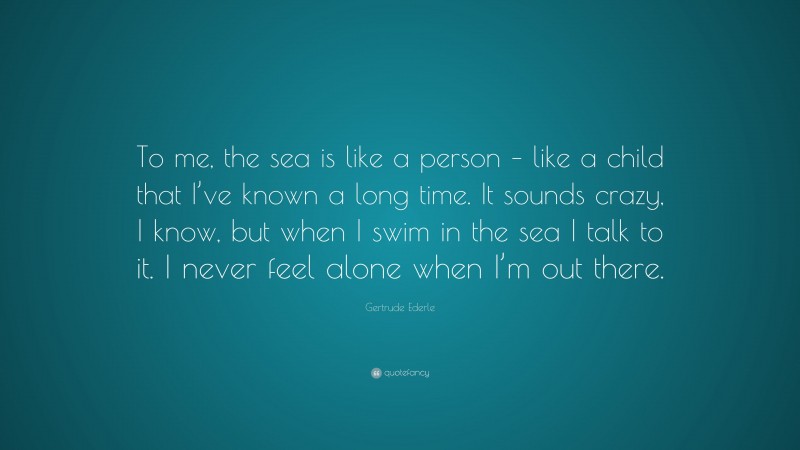 Gertrude Ederle Quote: “To me, the sea is like a person – like a child that I’ve known a long time. It sounds crazy, I know, but when I swim in the sea I talk to it. I never feel alone when I’m out there.”