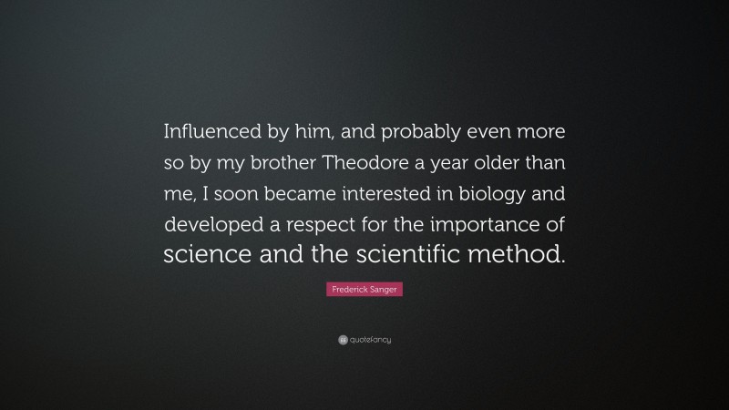 Frederick Sanger Quote: “Influenced by him, and probably even more so by my brother Theodore a year older than me, I soon became interested in biology and developed a respect for the importance of science and the scientific method.”