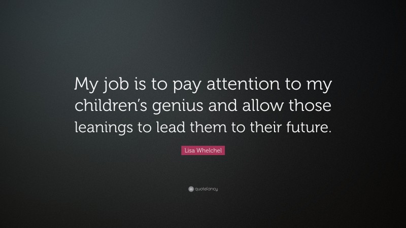 Lisa Whelchel Quote: “My job is to pay attention to my children’s genius and allow those leanings to lead them to their future.”