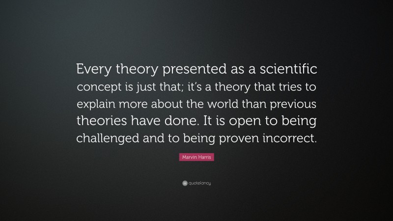 Marvin Harris Quote: “Every theory presented as a scientific concept is just that; it’s a theory that tries to explain more about the world than previous theories have done. It is open to being challenged and to being proven incorrect.”