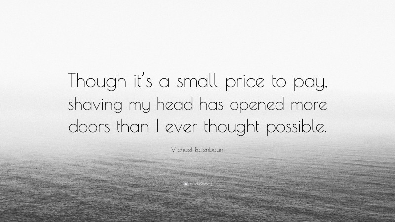 Michael Rosenbaum Quote: “Though it’s a small price to pay, shaving my head has opened more doors than I ever thought possible.”