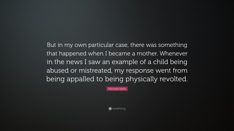 Mercedes Ruehl Quote: “But in my own particular case, there was something that happened when I became a mother. Whenever in the news I saw an example of a child being abused or mistreated, my response went from being appalled to being physically revolted.”