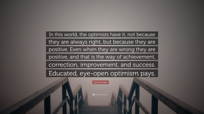 David Landes Quote: “In this world, the optimists have it, not because they are always right, but because they are positive. Even when they are wrong they are positive, and that is the way of achievement, correction, improvement, and success. Educated, eye-open optimism pays.”