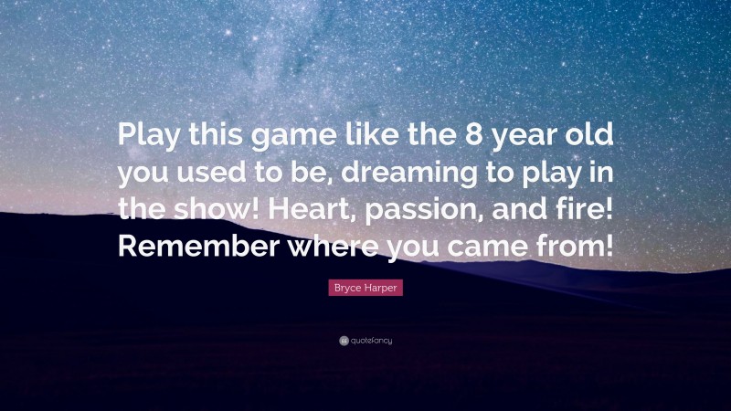 Bryce Harper Quote: “Play this game like the 8 year old you used to be, dreaming to play in the show! Heart, passion, and fire! Remember where you came from!”