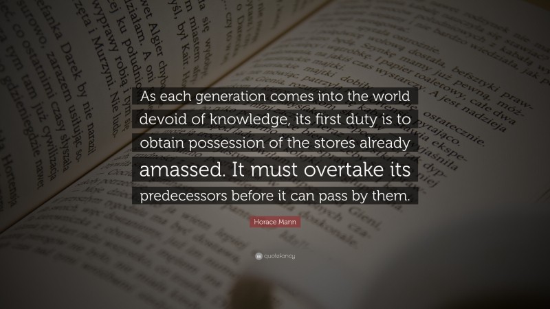Horace Mann Quote: “As each generation comes into the world devoid of knowledge, its first duty is to obtain possession of the stores already amassed. It must overtake its predecessors before it can pass by them.”