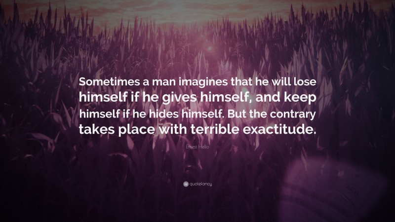 Ernest Hello Quote: “Sometimes a man imagines that he will lose himself if he gives himself, and keep himself if he hides himself. But the contrary takes place with terrible exactitude.”