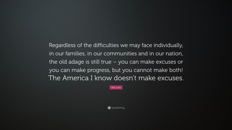 Mia Love Quote: “Regardless of the difficulties we may face individually, in our families, in our communities and in our nation, the old adage is still true – you can make excuses or you can make progress, but you cannot make both! The America I know doesn’t make excuses.”