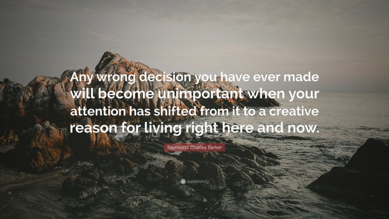 Raymond Charles Barker Quote: “Any wrong decision you have ever made will become unimportant when your attention has shifted from it to a creative reason for living right here and now.”