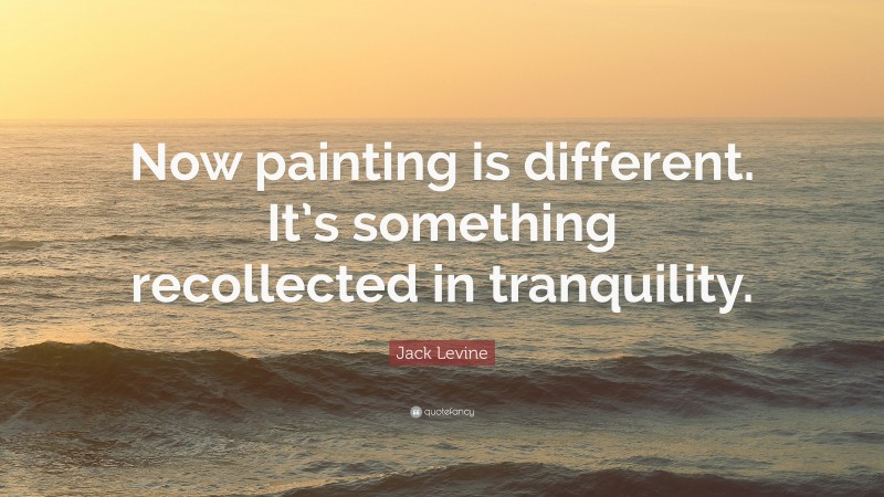 Jack Levine Quote: “Now painting is different. It’s something recollected in tranquility.”