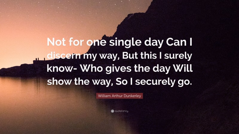 William Arthur Dunkerley Quote: “Not for one single day Can I discern my way, But this I surely know- Who gives the day Will show the way, So I securely go.”