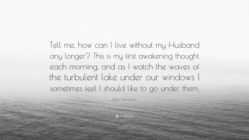 Mary Todd Lincoln Quote: “Tell me, how can I live without my Husband any longer? This is my first awakening thought each morning, and as I watch the waves of the turbulent lake under our windows I sometimes feel I should like to go under them.”
