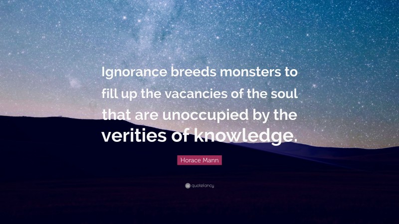 Horace Mann Quote: “Ignorance breeds monsters to fill up the vacancies of the soul that are unoccupied by the verities of knowledge.”