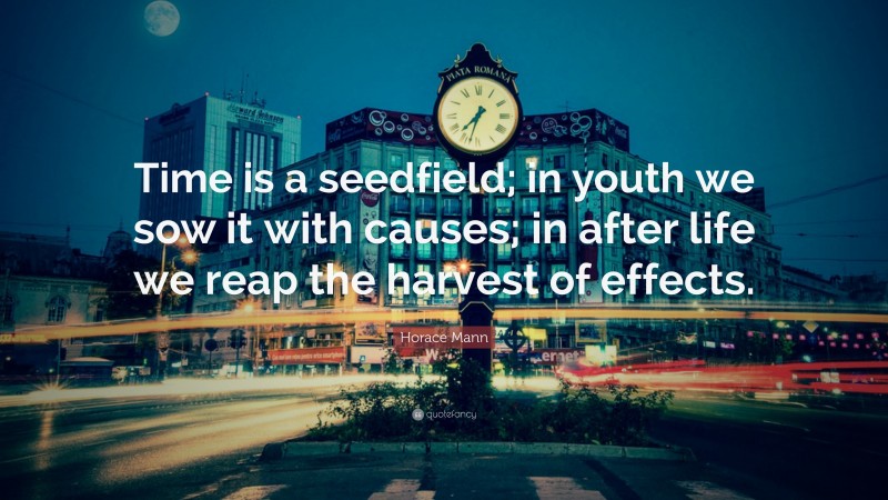 Horace Mann Quote: “Time is a seedfield; in youth we sow it with causes; in after life we reap the harvest of effects.”