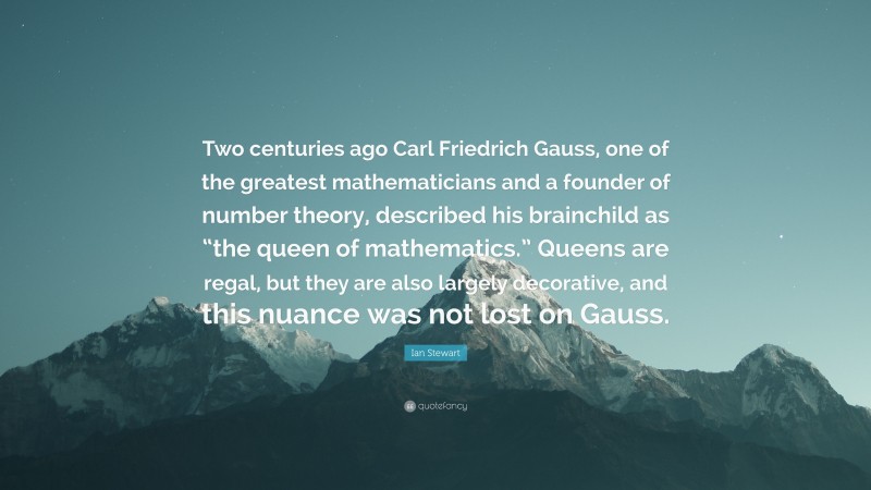 Ian Stewart Quote: “Two centuries ago Carl Friedrich Gauss, one of the greatest mathematicians and a founder of number theory, described his brainchild as “the queen of mathematics.” Queens are regal, but they are also largely decorative, and this nuance was not lost on Gauss.”