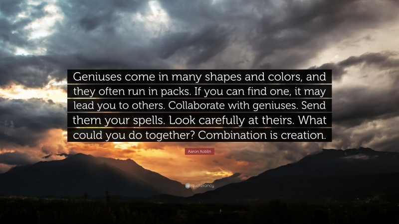 Aaron Koblin Quote: “Geniuses come in many shapes and colors, and they often run in packs. If you can find one, it may lead you to others. Collaborate with geniuses. Send them your spells. Look carefully at theirs. What could you do together? Combination is creation.”