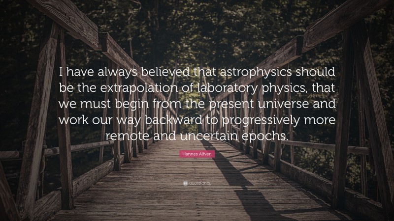 Hannes Alfven Quote: “I have always believed that astrophysics should be the extrapolation of laboratory physics, that we must begin from the present universe and work our way backward to progressively more remote and uncertain epochs.”