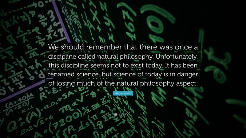 Hannes Alfven Quote: “We should remember that there was once a discipline called natural philosophy. Unfortunately, this discipline seems not to exist today. It has been renamed science, but science of today is in danger of losing much of the natural philosophy aspect.”