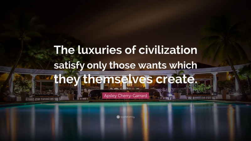 Apsley Cherry-Garrard Quote: “The luxuries of civilization satisfy only those wants which they themselves create.”