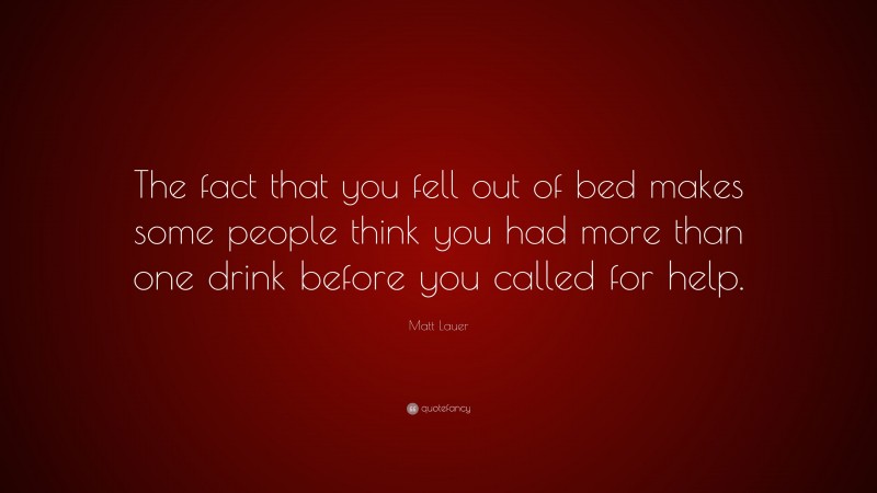 Matt Lauer Quote: “The fact that you fell out of bed makes some people think you had more than one drink before you called for help.”