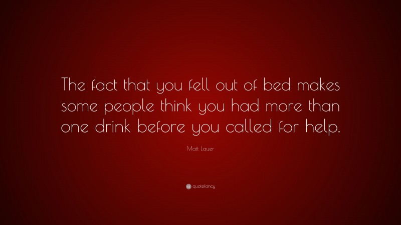 Matt Lauer Quote: “The fact that you fell out of bed makes some people think you had more than one drink before you called for help.”