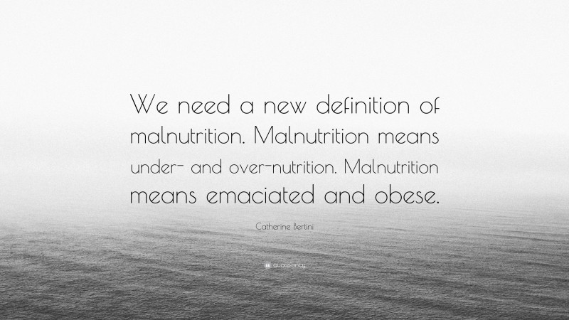 Catherine Bertini Quote: “We need a new definition of malnutrition. Malnutrition means under- and over-nutrition. Malnutrition means emaciated and obese.”