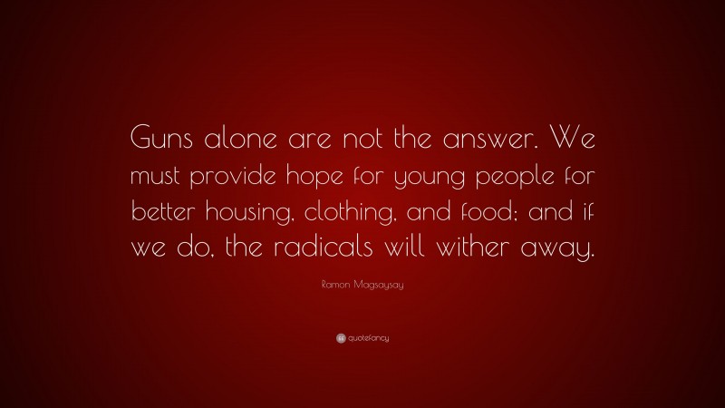 Ramon Magsaysay Quote: “Guns alone are not the answer. We must provide hope for young people for better housing, clothing, and food; and if we do, the radicals will wither away.”